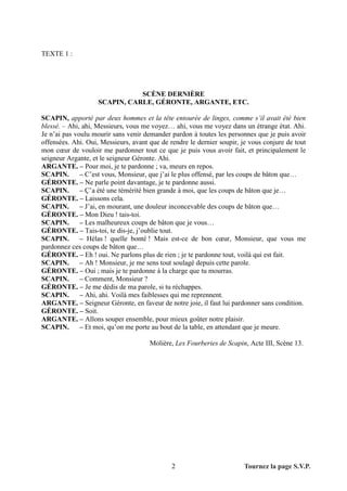 TEXTE 1 :




                               SCÈNE DERNIÈRE
                    SCAPIN, CARLE, GÉRONTE, ARGANTE, ETC.

SCAPIN, apporté par deux hommes et la tête entourée de linges, comme s’il avait été bien
blessé. – Ahi, ahi, Messieurs, vous me voyez… ahi, vous me voyez dans un étrange état. Ahi.
Je n’ai pas voulu mourir sans venir demander pardon à toutes les personnes que je puis avoir
offensées. Ahi. Oui, Messieurs, avant que de rendre le dernier soupir, je vous conjure de tout
mon cœur de vouloir me pardonner tout ce que je puis vous avoir fait, et principalement le
seigneur Argante, et le seigneur Géronte. Ahi.
ARGANTE. – Pour moi, je te pardonne ; va, meurs en repos.
SCAPIN.       – C’est vous, Monsieur, que j’ai le plus offensé, par les coups de bâton que…
GÉRONTE. – Ne parle point davantage, je te pardonne aussi.
SCAPIN.       – Ç’a été une témérité bien grande à moi, que les coups de bâton que je…
GÉRONTE. – Laissons cela.
SCAPIN.       – J’ai, en mourant, une douleur inconcevable des coups de bâton que…
GÉRONTE. – Mon Dieu ! tais-toi.
SCAPIN.       – Les malheureux coups de bâton que je vous…
GÉRONTE. – Tais-toi, te dis-je, j’oublie tout.
SCAPIN.       – Hélas ! quelle bonté ! Mais est-ce de bon cœur, Monsieur, que vous me
pardonnez ces coups de bâton que…
GÉRONTE. – Eh ! oui. Ne parlons plus de rien ; je te pardonne tout, voilà qui est fait.
SCAPIN.       – Ah ! Monsieur, je me sens tout soulagé depuis cette parole.
GÉRONTE. – Oui ; mais je te pardonne à la charge que tu mourras.
SCAPIN.       – Comment, Monsieur ?
GÉRONTE. – Je me dédis de ma parole, si tu réchappes.
SCAPIN.       – Ahi, ahi. Voilà mes faiblesses qui me reprennent.
ARGANTE. – Seigneur Géronte, en faveur de notre joie, il faut lui pardonner sans condition.
GÉRONTE. – Soit.
ARGANTE. – Allons souper ensemble, pour mieux goûter notre plaisir.
SCAPIN.       – Et moi, qu’on me porte au bout de la table, en attendant que je meure.

                                      Molière, Les Fourberies de Scapin, Acte III, Scène 13.




                                              2                         Tournez la page S.V.P.
 