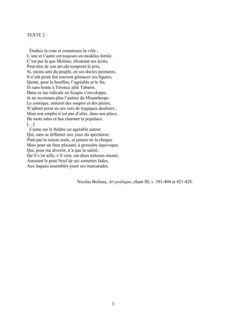 TEXTE 2 :


  Étudiez la cour et connaissez la ville ;
L’une et l’autre est toujours en modèles fertile.
C’est par là que Molière, illustrant ses écrits,
Peut-être de son art eût remporté le prix,
Si, moins ami du peuple, en ses doctes peintures,
Il n’eût point fait souvent grimacer ses figures,
Quitté, pour le bouffon, l’agréable et le fin,
Et sans honte à Térence allié Tabarin.
Dans ce sac ridicule où Scapin s’enveloppe,
Je ne reconnais plus l’auteur du Misanthrope.
Le comique, ennemi des soupirs et des pleurs,
N’admet point en ses vers de tragiques douleurs ;
Mais son emploi n’est pas d’aller, dans une place,
De mots sales et bas charmer la populace.
[…]
  J’aime sur le théâtre un agréable auteur
Qui, sans se diffamer aux yeux du spectateur,
Plaît par la raison seule, et jamais ne la choque.
Mais pour un faux plaisant, à grossière équivoque,
Qui, pour me divertir, n’a que la saleté,
Qu’il s’en aille, s’il veut, sur deux tréteaux monté,
Amusant le pont Neuf de ses sornettes fades,
Aux laquais assemblés jouer ses mascarades.


                            Nicolas Boileau, Art poétique, chant III, v. 391-404 et 421-428.




                                                3
 