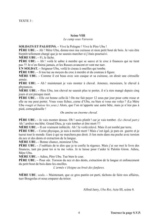 TEXTE 3 :



                                       Scène VIII
                                  Le camp sous Varsovie

SOLDATS ET PALOTINS. – Vive la Pologne ! Vive le Père Ubu !
PÈRE UBU. – Ah ! Mère Ubu, donne-moi ma cuirasse et mon petit bout de bois. Je vais être
bientôt tellement chargé que je ne saurais marcher si j’étais poursuivi.
MÈRE UBU. – Fi, le lâche.
PÈRE UBU. – Ah ! voilà le sabre à merdre qui se sauve et le croc à finances qui ne tient
pas !!! Je n’en finirai jamais, et les Russes avancent et vont me tuer.
UN SOLDAT. – Seigneur Ubu, voilà le ciseau à oneilles qui tombe.
PÈRE UBU. – Ji tou tue au moyen du croc à merdre et du couteau à figure.
MÈRE UBU. – Comme il est beau avec son casque et sa cuirasse, on dirait une citrouille
armée.
PÈRE UBU. – Ah ! maintenant je vais monter à cheval. Amenez, messieurs, le cheval à
phynances.
MÈRE UBU. – Père Ubu, ton cheval ne saurait plus te porter, il n’a rien mangé depuis cinq
jours et est presque mort.
PÈRE UBU. – Elle est bonne celle-là ! On me fait payer 12 sous par jour pour cette rosse et
elle ne me peut porter. Vous vous fichez, corne d’Ubu, ou bien si vous me volez ? (La Mère
Ubu rougit et baisse les yeux.) Alors, que l’on m’apporte une autre bête, mais je n’irai pas à
pied, cornegidouille !
                                    On amène un énorme cheval.

PÈRE UBU. – Je vais monter dessus. Oh ! assis plutôt ! car je vais tomber. (Le cheval part.)
Ah ! arrêtez ma bête. Grand Dieu, je vais tomber et être mort !!!
MÈRE UBU. – Il est vraiment imbécile. Ah ! le voilà relevé. Mais il est tombé par terre.
PÈRE UBU. – Corne physique, je suis à moitié mort ! Mais c’est égal, je pars en guerre et je
tuerai tout le monde. Gare à qui ne marchera pas droit. Ji lon mets dans ma poche avec torsion
du nez et des dents et extraction de la langue.
MÈRE UBU. – Bonne chance, monsieur Ubu.
PÈRE UBU. – J’oubliais de te dire que je te confie la régence. Mais j’ai sur moi le livre des
finances, tant pis pour toi si tu me voles. Je te laisse pour t’aider le Palotin Giron. Adieu,
Mère Ubu.
MÈRE UBU. – Adieu, Père Ubu. Tue bien le czar.
PÈRE UBU. – Pour sûr. Torsion du nez et des dents, extraction de la langue et enfoncement
du petit bout de bois dans les oneilles.
                            L’armée s’éloigne au bruit des fanfares.

MÈRE UBU, seule. – Maintenant, que ce gros pantin est parti, tâchons de faire nos affaires,
tuer Bougrelas et nous emparer du trésor.


                                                  Alfred Jarry, Ubu Roi, Acte III, scène 8.




                                              4                        Tournez la page S.V.P.
 