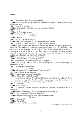 TEXTE 4 :


CLOV. – Pourquoi cette comédie, tous les jours ?
HAMM. – La routine. On ne sait jamais. (Un temps.) Cette nuit j’ai vu dans ma poitrine. Il y
avait un gros bobo.
CLOV. – Tu as vu ton cœur.
HAMM. – Non, c’était vivant. (Un temps. Avec angoisse.) Clov !
CLOV. – Oui.
HAMM. – Qu’est-ce qui se passe ?
CLOV. – Quelque chose suit son cours.
                                Un temps.
HAMM. – Clov !
CLOV (agacé). – Qu’est-ce que c’est ?
HAMM. – On n’est pas en train de... de… signifier quelque chose ?
CLOV. – Signifier ? Nous, signifier ! (Rire bref.) Ah elle est bonne !
HAMM. – Je me demande. (Un temps.) Une intelligence, revenue sur terre, ne serait-elle pas
tentée de se faire des idées, à force de nous observer ? (Prenant la voix de l’intelligence.) Ah,
bon, je vois ce que c’est, oui, je vois ce qu’ils font ! (Clov sursaute, lâche la lunette et
commence à se gratter le bas-ventre des deux mains. Voix normale.) Et même sans aller
jusque-là, nous-mêmes… (avec émotion) … nous-mêmes… par moments… ( Véhément.)
Dire que tout cela n’aura peut-être pas été pour rien !
CLOV (avec angoisse, se grattant). – J’ai une puce !
HAMM. – Une puce ! Il y a encore des puces ?
CLOV ( se grattant). – A moins que ce ne soit un morpion.
HAMM (très inquiet). – Mais à partir de là l’humanité pourrait se reconstituer ! Attrape-la,
pour l’amour du ciel !
CLOV. – Je vais chercher la poudre.
                               Il sort.
HAMM. – Une puce ! C’est épouvantable ! Quelle journée !
Entre Clov, un carton verseur à la main.
CLOV. – Je suis de retour, avec l’insecticide.
HAMM. – Flanque-lui en plein la lampe !
        Clov dégage sa chemise du pantalon, déboutonne le haut de celui-ci, l’écarte de son
        ventre et verse la poudre dans le trou. Il se penche, regarde, attend, tressaille, reverse
        frénétiquement de la poudre, se penche, regarde, attend.
CLOV. – La vache !
HAMM. – Tu l’as eue ?
CLOV. – On dirait. (Il lâche le carton et arrange ses vêtements.) A moins qu’elle ne se
tienne coïte.
HAMM. – Coïte ! Coite tu veux dire. A moins qu’elle ne se tienne coite.
CLOV. – Ah ! On dit coite ? On ne dit pas coïte ?
HAMM. – Mais voyons ! Si elle se tenait coïte nous serions baisés.
                               Un temps.
CLOV. – Et ce pipi ?
HAMM. – Ça se fait.
CLOV. – Ah ça c’est bien, ça c’est bien.
                                                                 Samuel Beckett, Fin de partie.


                                                5
 