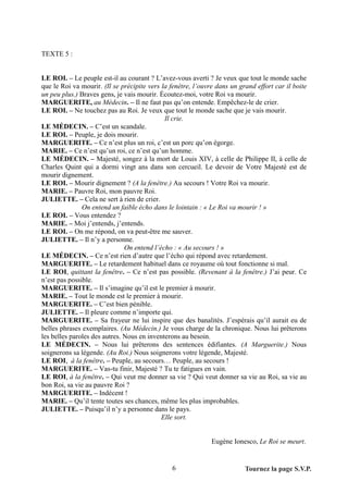 TEXTE 5 :


LE ROI. – Le peuple est-il au courant ? L’avez-vous averti ? Je veux que tout le monde sache
que le Roi va mourir. (Il se précipite vers la fenêtre, l’ouvre dans un grand effort car il boite
un peu plus.) Braves gens, je vais mourir. Écoutez-moi, votre Roi va mourir.
MARGUERITE, au Médecin. – Il ne faut pas qu’on entende. Empêchez-le de crier.
LE ROI. – Ne touchez pas au Roi. Je veux que tout le monde sache que je vais mourir.
                                             Il crie.
LE MÉDECIN. – C’est un scandale.
LE ROI. – Peuple, je dois mourir.
MARGUERITE. – Ce n’est plus un roi, c’est un porc qu’on égorge.
MARIE. – Ce n’est qu’un roi, ce n’est qu’un homme.
LE MÉDECIN. – Majesté, songez à la mort de Louis XIV, à celle de Philippe II, à celle de
Charles Quint qui a dormi vingt ans dans son cercueil. Le devoir de Votre Majesté est de
mourir dignement.
LE ROI. – Mourir dignement ? (A la fenêtre.) Au secours ! Votre Roi va mourir.
MARIE. – Pauvre Roi, mon pauvre Roi.
JULIETTE. – Cela ne sert à rien de crier.
               On entend un faible écho dans le lointain : « Le Roi va mourir ! »
LE ROI. – Vous entendez ?
MARIE. – Moi j’entends, j’entends.
LE ROI. – On me répond, on va peut-être me sauver.
JULIETTE. – Il n’y a personne.
                               On entend l’écho : « Au secours ! »
LE MÉDECIN. – Ce n’est rien d’autre que l’écho qui répond avec retardement.
MARGUERITE. – Le retardement habituel dans ce royaume où tout fonctionne si mal.
LE ROI, quittant la fenêtre. – Ce n’est pas possible. (Revenant à la fenêtre.) J’ai peur. Ce
n’est pas possible.
MARGUERITE. – Il s’imagine qu’il est le premier à mourir.
MARIE. – Tout le monde est le premier à mourir.
MARGUERITE. – C’est bien pénible.
JULIETTE. – Il pleure comme n’importe qui.
MARGUERITE. – Sa frayeur ne lui inspire que des banalités. J’espérais qu’il aurait eu de
belles phrases exemplaires. (Au Médecin.) Je vous charge de la chronique. Nous lui prêterons
les belles paroles des autres. Nous en inventerons au besoin.
LE MÉDECIN. – Nous lui prêterons des sentences édifiantes. (A Marguerite.) Nous
soignerons sa légende. (Au Roi.) Nous soignerons votre légende, Majesté.
LE ROI, à la fenêtre. – Peuple, au secours… Peuple, au secours !
MARGUERITE. – Vas-tu finir, Majesté ? Tu te fatigues en vain.
LE ROI, à la fenêtre. – Qui veut me donner sa vie ? Qui veut donner sa vie au Roi, sa vie au
bon Roi, sa vie au pauvre Roi ?
MARGUERITE. – Indécent !
MARIE. – Qu’il tente toutes ses chances, même les plus improbables.
JULIETTE. – Puisqu’il n’y a personne dans le pays.
                                            Elle sort.


                                                              Eugène Ionesco, Le Roi se meurt.


                                               6                          Tournez la page S.V.P.
 