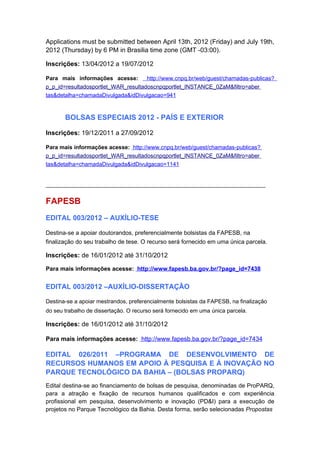 Applications must be submitted between April 13th, 2012 (Friday) and July 19th,
2012 (Thursday) by 6 PM in Brasilia time zone (GMT -03:00).

Inscrições: 13/04/2012 a 19/07/2012

Para mais informações acesse:        http://www.cnpq.br/web/guest/chamadas-publicas?
p_p_id=resultadosportlet_WAR_resultadoscnpqportlet_INSTANCE_0ZaM&filtro=aber
tas&detalha=chamadaDivulgada&idDivulgacao=941



       BOLSAS ESPECIAIS 2012 - PAÍS E EXTERIOR

Inscrições: 19/12/2011 a 27/09/2012

Para mais informações acesse: http://www.cnpq.br/web/guest/chamadas-publicas?
p_p_id=resultadosportlet_WAR_resultadoscnpqportlet_INSTANCE_0ZaM&filtro=aber
tas&detalha=chamadaDivulgada&idDivulgacao=1141


______________________________________________________________________


FAPESB
EDITAL 003/2012 – AUXÍLIO-TESE

Destina-se a apoiar doutorandos, preferencialmente bolsistas da FAPESB, na
finalização do seu trabalho de tese. O recurso será fornecido em uma única parcela.

Inscrições: de 16/01/2012 até 31/10/2012

Para mais informações acesse: http://www.fapesb.ba.gov.br/?page_id=7438


EDITAL 003/2012 –AUXÍLIO-DISSERTAÇÃO

Destina-se a apoiar mestrandos, preferencialmente bolsistas da FAPESB, na finalização
do seu trabalho de dissertação. O recurso será fornecido em uma única parcela.

Inscrições: de 16/01/2012 até 31/10/2012

Para mais informações acesse: http://www.fapesb.ba.gov.br/?page_id=7434

EDITAL 026/2011 –PROGRAMA DE DESENVOLVIMENTO DE
RECURSOS HUMANOS EM APOIO À PESQUISA E À INOVAÇÃO NO
PARQUE TECNOLÓGICO DA BAHIA – (BOLSAS PROPARQ)
Edital destina-se ao financiamento de bolsas de pesquisa, denominadas de ProPARQ,
para a atração e fixação de recursos humanos qualificados e com experiência
profissional em pesquisa, desenvolvimento e inovação (PD&I) para a execução de
projetos no Parque Tecnológico da Bahia. Desta forma, serão selecionadas Propostas
 