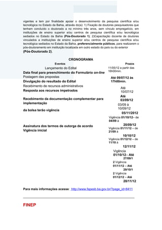 vigentes e tem por finalidade apoiar o desenvolvimento da pesquisa científica e/ou
tecnológica no Estado da Bahia, através do(a): 1) Fixação de doutores pesquisadores que
tenham concluído o doutorado a no mínimo três anos, sem vínculo empregatício, em
instituições de ensino superior e/ou centros de pesquisa científica e/ou tecnológica
sediados no Estado da Bahia (Pós-Doutorado 1); 2)Capacitação docente de doutores
vinculados a instituições de ensino superior e/ou centros de pesquisa científica e/ou
tecnológica sediados no Estado da Bahia, preferencialmente públicos, para realizarem o
pós-doutoramento em instituição localizada em outro estado do país ou do exterior
(Pós-Doutorado 2).

                                  CRONOGRAMA
                       Eventos                                              Prazos
               Lançamento do Edital                            11/05/12 a partir das
                                                               16h00min.
Data final para preenchimento do Formulário on-line
Postagem das propostas                                           Até 09/07/12 às
Divulgação do resultado do Edital                                17h00min.
Recebimento de recursos administrativos
                                                                         Até
Resposta aos recursos impetrados                                         10/07/12
                                                                        Até
Recebimento da documentação complementar para                           03/09/12
implementação                                                          03/09 à
                                                                       10/09/12
da bolsa terão vigência
                                                                          05/11/2012
                                                                Vigência 01/10/12– de
                                                                04/09 à
Assinatura dos termos de outorga de acordo                                 20/09/12
                                                                Vigência 01/11/12 – de
Vigência inicial                                                21/09 à
                                                                          10/10/12
                                                                Vigência 01/12/12 – de
                                                                11/10 à
                                                                         12/11/12
                                                                   Vigência
                                                                   01/10/12– Até
                                                                           27/09/1
                                                                   2 Vigência
                                                                   01/11/12 – Até
                                                                           29/10/1
                                                                   2 Vigência
                                                                   01/12/12 – Até
                                                                           28/11/12

Para mais informações acesse: http://www.fapesb.ba.gov.br/?page_id=8411

______________________________________________________________________


FINEP
 