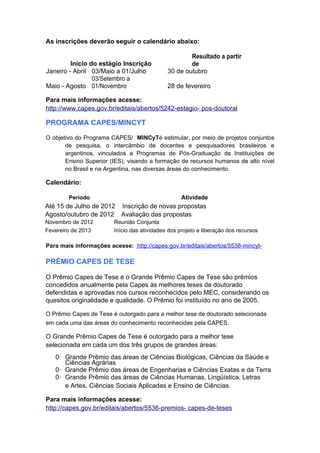 As inscrições deverão seguir o calendário abaixo:

                                                     Resultado a partir
         Início do estágio Inscrição                 de
Janeiro - Abril 03/Maio a 01/Julho           30 de outubro
                 03/Setembro a
Maio - Agosto 01/Novembro                    28 de fevereiro

Para mais informações acesse:
http://www.capes.gov.br/editais/abertos/5242-estagio- pos-doutoral

PROGRAMA CAPES/MINCYT

O objetivo do Programa CAPES/ MINCyTé estimular, por meio de projetos conjuntos
       de pesquisa, o intercâmbio de docentes e pesquisadores brasileiros e
       argentinos, vinculados a Programas de Pós-Graduação de Instituições de
       Ensino Superior (IES), visando a formação de recursos humanos de alto nível
       no Brasil e na Argentina, nas diversas áreas do conhecimento.

Calendário:

        Período                                    Atividade
Até 15 de Julho de 2012 Inscrição de novas propostas
Agosto/outubro de 2012 Avaliação das propostas
Novembro de 2012        Reunião Conjunta
Fevereiro de 2013       Início das atividades dos projeto e liberação dos recursos

Para mais informações acesse: http://capes.gov.br/editais/abertos/5538-mincyt-

PRÊMIO CAPES DE TESE

O Prêmio Capes de Tese e o Grande Prêmio Capes de Tese são prêmios
concedidos anualmente pela Capes às melhores teses de doutorado
defendidas e aprovadas nos cursos reconhecidos pelo MEC, considerando os
quesitos originalidade e qualidade. O Prêmio foi instituído no ano de 2005.

O Prêmio Capes de Tese é outorgado para a melhor tese de doutorado selecionada
em cada uma das áreas do conhecimento reconhecidas pela CAPES.

O Grande Prêmio Capes de Tese é outorgado para a melhor tese
selecionada em cada um dos três grupos de grandes áreas:
   0· Grande Prêmio das áreas de Ciências Biológicas, Ciências da Saúde e
      Ciências Agrárias
   0· Grande Prêmio das áreas de Engenharias e Ciências Exatas e da Terra
   0· Grande Prêmio das áreas de Ciências Humanas, Lingüística, Letras
      e Artes, Ciências Sociais Aplicadas e Ensino de Ciências.

Para mais informações acesse:
http://capes.gov.br/editais/abertos/5536-premios- capes-de-teses
 