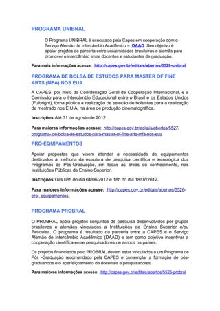 PROGRAMA UNIBRAL

      O Programa UNIBRAL é executado pela Capes em cooperação com o
      Serviço Alemão de Intercâmbio Acadêmico – DAAD. Seu objetivo é
      apoiar projetos de parceria entre universidades brasileiras e alemãs para
      promover o intercâmbio entre docentes e estudantes de graduação.

Para mais informações acesse: http://capes.gov.br/editais/abertos/5528-unibral

PROGRAMA DE BOLSA DE ESTUDOS PARA MASTER OF FINE
ARTS (MFA) NOS EUA
A CAPES, por meio da Coordenação Geral de Cooperação Internacional, e a
Comissão para o Intercâmbio Educacional entre o Brasil e os Estados Unidos
(Fulbright), torna pública a realização de seleção de bolsistas para a realização
de mestrado nos E.U.A, na área de produção cinematográfica.

Inscrições:Até 31 de agosto de 2012.

Para maiores informações acesse: http://capes.gov.br/editais/abertos/5527-
programa- de-bolsa-de-estudos-para-master-of-fine-arts-mfa-nos-eua

PRÓ-EQUIPAMENTOS

Apoiar propostas que visem atender a necessidade de equipamentos
destinados à melhoria da estrutura de pesquisa científica e tecnológica dos
Programas de Pós-Graduação, em todas as áreas do conhecimento, nas
Instituições Públicas de Ensino Superior.

Inscrições:Das 08h do dia 04/06/2012 e 18h do dia 18/07/2012.

Para maiores informações acesse: http://capes.gov.br/editais/abertos/5526-
pro- equipamentos-


PROGRAMA PROBRAL

O PROBRAL apóia projetos conjuntos de pesquisa desenvolvidos por grupos
brasileiros e alemães vinculados a Instituições de Ensino Superior e/ou
Pesquisa. O programa é resultado da parceria entre a CAPES e o Serviço
Alemão de Intercâmbio Acadêmico (DAAD) e tem como objetivo incentivar a
cooperação científica entre pesquisadores de ambos os países.

Os projetos financiados pelo PROBRAL devem estar vinculados a um Programa de
Pós -Graduação recomendado pela CAPES e contemplar a formação de pós-
graduandos e o aperfeiçoamento de docentes e pesquisadores.

Para maiores informações acesse: http://capes.gov.br/editais/abertos/5525-probral
 
