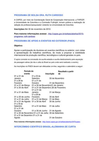 PROGRAMA DE BOLSA DRA. RUTH CARDOSO

A CAPES, por meio da Coordenação Geral de Cooperação Internacional, a FAPESP,
a Universidade de Columbia e a Comissão Fulbright, tornam pública a realização de
seleção de professor/pesquisador visitante na Universidade de Columbia.

Inscrições:Até 30 de novembro de 2012.

Para maiores informações acesse: http://capes.gov.br/editais/abertos/5515-
programa- ruth-cardoso

PROGRAMA DE APOIO A EVENTOS NO EXTERIOR (PAEX)

Objetivo:

Apoiar a participação de doutores em eventos científicos no exterior, com vistas
à apresentação de trabalhos científicos, de modo a propiciar a visibilidade
internacional da produção científica, tecnológica e cultural geradas no país.

O apoio consiste na concessão de auxílio-estadia e auxílio-deslocamento para aquisição
de passagem aérea (de ida e volta do Brasil ao país onde será realizado o evento).

As inscrições no PAEX devem ser efetuadas on-line, seguindo o calendário a seguir:

           Período do                           Resultado a partir
           evento                 Inscrição     de
01 a 31 de          01 a 30 de
Janeiro             Setembro          30 de Novembro
01 a 28 de          01 a 31 de
Fevereiro           Outubro           31 de Dezembro
01 a 31 de Março 01 a 30 de Novembro31 de Janeiro
01 a 30 de Abril    01 a 31 de Dezembro 28 de Fevereiro
                    01 a 31 de
01 a 31 de Maio     Janeiro           31 de Março
                    01 a 28 de
01 a 30 de Junho Fevereiro            30 de Abril
01 a 31 de Julho 01 a 31 de Março 31 de Maio
01 a 31 de Agosto 01 a 30 de Abril    30 de Junho
01 a 30 de
Setembro            01 a 31 de Maio   31 de Julho
01 a 31 de
Outubro             01 a 30 de Junho 31 de Agosto
01 a 30 de Novembro 01 a 31 de Julho 30 de Setembro
01 a 31 de Dezembro 01 a 31 de
Agosto                                31 de Outubro
Para maiores informações acesse: http://www.capes.gov.br/editais/abertos/3479-paex-


INTERCÂMBIO CIENTÍFICO BRASIL-ALEMANHA DE CURTA
 