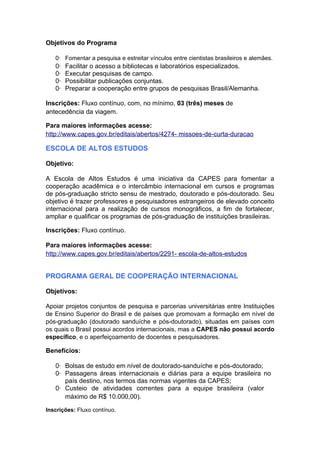 Objetivos do Programa

   0· Fomentar a pesquisa e estreitar vínculos entre cientistas brasileiros e alemães.
   0·   Facilitar o acesso a bibliotecas e laboratórios especializados.
   0·   Executar pesquisas de campo.
   0·   Possibilitar publicações conjuntas.
   0·   Preparar a cooperação entre grupos de pesquisas Brasil/Alemanha.

Inscrições: Fluxo contínuo, com, no mínimo, 03 (três) meses de
antecedência da viagem.

Para maiores informações acesse:
http://www.capes.gov.br/editais/abertos/4274- missoes-de-curta-duracao

ESCOLA DE ALTOS ESTUDOS

Objetivo:

A Escola de Altos Estudos é uma iniciativa da CAPES para fomentar a
cooperação acadêmica e o intercâmbio internacional em cursos e programas
de pós-graduação stricto sensu de mestrado, doutorado e pós-doutorado. Seu
objetivo é trazer professores e pesquisadores estrangeiros de elevado conceito
internacional para a realização de cursos monográficos, a fim de fortalecer,
ampliar e qualificar os programas de pós-graduação de instituições brasileiras.

Inscrições: Fluxo contínuo.

Para maiores informações acesse:
http://www.capes.gov.br/editais/abertos/2291- escola-de-altos-estudos


PROGRAMA GERAL DE COOPERAÇÃO INTERNACIONAL

Objetivos:

Apoiar projetos conjuntos de pesquisa e parcerias universitárias entre Instituições
de Ensino Superior do Brasil e de países que promovam a formação em nível de
pós-graduação (doutorado sanduíche e pós-doutorado), situadas em países com
os quais o Brasil possui acordos internacionais, mas a CAPES não possui acordo
específico, e o aperfeiçoamento de docentes e pesquisadores.

Benefícios:

   0· Bolsas de estudo em nível de doutorado-sanduíche e pós-doutorado;
   0· Passagens áreas internacionais e diárias para a equipe brasileira no
      país destino, nos termos das normas vigentes da CAPES;
   0· Custeio de atividades correntes para a equipe brasileira (valor
      máximo de R$ 10.000,00).

Inscrições: Fluxo contínuo.
 