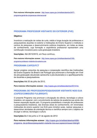 Para maiores informações acesse: http://www.capes.gov.br/editais/abertos/2477-
programa-geral-de-cooperacao-internacional




PROGRAMA PROFESSOR VISITANTE DO EXTERIOR (PVE)

Objetivo:

Incentivar a realização de visitas de curta, média e longa duração de professores e
pesquisadores atuantes no exterior a Instituições de Ensino Superior e institutos e
centros de pesquisas e desenvolvimento públicos brasileiros, em todas as áreas
de conhecimento, cuja formação e experiência profissional representem uma
contribuição inovadora para a pós-graduação brasileira.

Inscrições: Até 28/12/2012, em fluxo contínuo.

Para maiores informações acesse: http://www.capes.gov.br/editais/abertos/5185-
programa-professor-visitante-do-exterior-pve

PROGRAMA CAPES/FCT

Apoiar projetos conjuntos de pesquisa e cooperação científica das Instituições
de Ensino Superior do Brasil e de Portugal que promovam a formação em nível
de pós-graduação (doutorado sanduíche e pós-doutorado) e o aperfeiçoamento
de docentes e pesquisadores.

Inscrições:Até 20 de julho de 2012.

Para maiores informações acesse: http://capes.gov.br/editais/abertos/5514-fct-

PROGRAMA DE PROFESSOR/PESQUISADOR VISITANTE NOS EUA
(CAPES/COMISSÃO FULBRIGHT)
O presente Programa visa promover a divulgação da ciência, tecnologia e cultura
brasileira, em especial, com o envolvimento de setores da academia que ainda não
tiveram exposição àquele país. O programa possibilitará a inserção de professores
e pesquisadores brasileiros, das diversas áreas do conhecimento, em renomadas
instituições de ensino superior nos EUA para ministrar aulas, realizar pesquisas e
desenvolver atividades de orientação técnica e científica sempre com o objetivo de
divulgar a ciência, tecnologia e cultura.

Inscrições:De 4 de junho a 31 de agosto de 2012

Para maiores informações acesse: http://capes.gov.br/editais/abertos/4956-
programa- de-professorpesquisador-visitante-nos-eua-capescomissao-fulbright
 