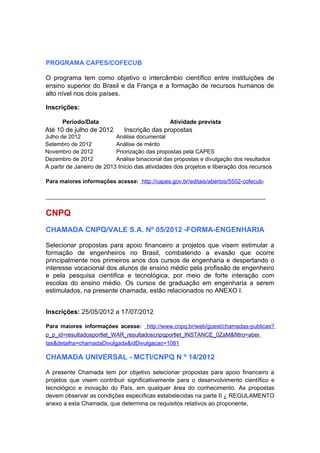 PROGRAMA CAPES/COFECUB

O programa tem como objetivo o intercâmbio científico entre instituições de
ensino superior do Brasil e da França e a formação de recursos humanos de
alto nível nos dois países.

Inscrições:

      Período/Data                             Atividade prevista
Até 10 de julho de 2012       Inscrição das propostas
Julho de 2012              Análise documental
Setembro de 2012           Análise de mérito
Novembro de 2012           Priorização das propostas pela CAPES
Dezembro de 2012           Análise binacional das propostas e divulgação dos resultados
A partir de Janeiro de 2013 Início das atividades dos projetos e liberação dos recursos

Para maiores informações acesse: http://capes.gov.br/editais/abertos/5502-cofecub-

______________________________________________________________________


CNPQ
CHAMADA CNPQ/VALE S.A. Nº 05/2012 -FORMA-ENGENHARIA

Selecionar propostas para apoio financeiro a projetos que visem estimular a
formação de engenheiros no Brasil, combatendo a evasão que ocorre
principalmente nos primeiros anos dos cursos de engenharia e despertando o
interesse vocacional dos alunos de ensino médio pela profissão de engenheiro
e pela pesquisa cientifica e tecnológica, por meio de forte interação com
escolas do ensino médio. Os cursos de graduação em engenharia a serem
estimulados, na presente chamada, estão relacionados no ANEXO I.


Inscrições: 25/05/2012 a 17/07/2012

Para maiores informações acesse: http://www.cnpq.br/web/guest/chamadas-publicas?
p_p_id=resultadosportlet_WAR_resultadoscnpqportlet_INSTANCE_0ZaM&filtro=aber
tas&detalha=chamadaDivulgada&idDivulgacao=1081

CHAMADA UNIVERSAL - MCTI/CNPQ N º 14/2012

A presente Chamada tem por objetivo selecionar propostas para apoio financeiro a
projetos que visem contribuir significativamente para o desenvolvimento científico e
tecnológico e inovação do País, em qualquer área do conhecimento. As propostas
devem observar as condições específicas estabelecidas na parte II ¿ REGULAMENTO
anexo a esta Chamada, que determina os requisitos relativos ao proponente,
 
