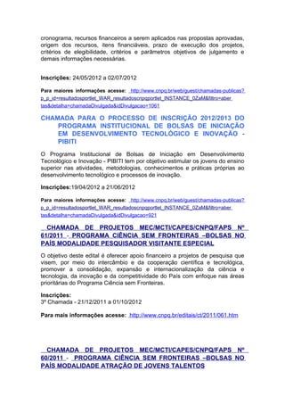 cronograma, recursos financeiros a serem aplicados nas propostas aprovadas,
origem dos recursos, itens financiáveis, prazo de execução dos projetos,
critérios de elegibilidade, critérios e parâmetros objetivos de julgamento e
demais informações necessárias.


Inscrições: 24/05/2012 a 02/07/2012

Para maiores informações acesse: http://www.cnpq.br/web/guest/chamadas-publicas?
p_p_id=resultadosportlet_WAR_resultadoscnpqportlet_INSTANCE_0ZaM&filtro=aber
tas&detalha=chamadaDivulgada&idDivulgacao=1061

CHAMADA PARA O PROCESSO DE INSCRIÇÃO 2012/2013 DO
    PROGRAMA INSTITUCIONAL DE BOLSAS DE INICIAÇÃO
    EM DESENVOLVIMENTO TECNOLÓGICO E INOVAÇÃO -
    PIBITI
O Programa Institucional de Bolsas de Iniciação em Desenvolvimento
Tecnológico e Inovação - PIBITI tem por objetivo estimular os jovens do ensino
superior nas atividades, metodologias, conhecimentos e práticas próprias ao
desenvolvimento tecnológico e processos de inovação.

Inscrições:19/04/2012 a 21/06/2012

Para maiores informações acesse: http://www.cnpq.br/web/guest/chamadas-publicas?
p_p_id=resultadosportlet_WAR_resultadoscnpqportlet_INSTANCE_0ZaM&filtro=aber
tas&detalha=chamadaDivulgada&idDivulgacao=921

  CHAMADA DE PROJETOS MEC/MCTI/CAPES/CNPQ/FAPS Nº
61/2011 - PROGRAMA CIÊNCIA SEM FRONTEIRAS –BOLSAS NO
PAÍS MODALIDADE PESQUISADOR VISITANTE ESPECIAL
O objetivo deste edital é oferecer apoio financeiro a projetos de pesquisa que
visem, por meio do intercâmbio e da cooperação científica e tecnológica,
promover a consolidação, expansão e internacionalização da ciência e
tecnologia, da inovação e da competitividade do País com enfoque nas áreas
prioritárias do Programa Ciência sem Fronteiras.

Inscrições:
3º Chamada - 21/12/2011 a 01/10/2012

Para mais informações acesse: http://www.cnpq.br/editais/ct/2011/061.htm




  CHAMADA DE PROJETOS MEC/MCTI/CAPES/CNPQ/FAPS Nº
60/2011 - PROGRAMA CIÊNCIA SEM FRONTEIRAS –BOLSAS NO
PAÍS MODALIDADE ATRAÇÃO DE JOVENS TALENTOS
 