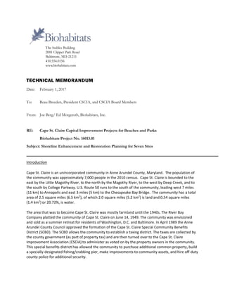  
TECHNICAL MEMORANDUM
Date: February 1, 2017
To: Beau Breeden, President CSCIA, and CSCIA Board Members
From: Joe Berg/ Ed Morgereth, Biohabitats, Inc.
RE: Cape St. Claire Capital Improvement Projects for Beaches and Parks
Biohabitats Project No. 16013.01
Subject: Shoreline Enhancement and Restoration Planning for Seven Sites
Introduction 
Cape St. Claire is an unincorporated community in Anne Arundel County, Maryland.  The population of 
the community was approximately 7,000 people in the 2010 census.  Cape St. Claire is bounded to the 
east by the Little Magothy River, to the north by the Magothy River, to the west by Deep Creek, and to 
the south by College Parkway. U.S. Route 50 runs to the south of the community, leading west 7 miles 
(11 km) to Annapolis and east 3 miles (5 km) to the Chesapeake Bay Bridge.  The community has a total 
area of 2.5 square miles (6.5 km2
), of which 2.0 square miles (5.2 km2
) is land and 0.54 square miles 
(1.4 km2
) or 20.72%, is water. 
The area that was to become Cape St. Claire was mostly farmland until the 1940s. The River Bay 
Company platted the community of Cape St. Claire on June 14, 1949. The community was envisioned 
and sold as a summer retreat for residents of Washington, D.C. and Baltimore. In April 1989 the Anne 
Arundel County Council approved the formation of the Cape St. Claire Special Community Benefits 
District (SCBD). The SCBD allows the community to establish a taxing district. The taxes are collected by 
the county government (as part of property tax) and are then turned over to the Cape St. Claire 
Improvement Association (CSCIA) to administer as voted on by the property owners in the community. 
This special benefits district has allowed the community to purchase additional common property, build 
a specially‐designated fishing/crabbing pier, make improvements to community assets, and hire off‐duty 
county police for additional security. 
 