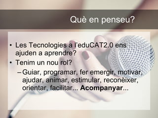 Què en penseu?   Les Tecnologies a l’eduCAT2.0 ens ajuden a aprendre? Tenim un nou rol? Guiar, programar, fer emergir, motivar, ajudar, animar, estimular, reconèixer, orientar, facilitar...  Acompanyar ... 