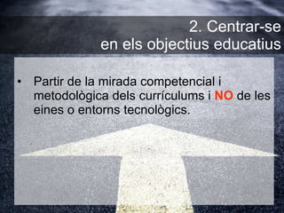 Partir de la mirada competencial i metodològica dels currículums i  NO  de les eines o entorns tecnològics. 2. Centrar-se  en els objectius educatius 