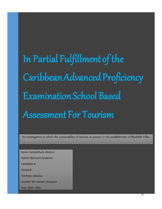 0
In PartialFulfillmentof the
CaribbeanAdvancedProficiency
ExaminationSchoolBased
AssessmentForTourism
Name:SamanthaA.Walters
School:BelmontAcademy
Candidate #:
Centre #:
Territory:Jamaica
Teacher:Ms. Brown- Simpson
Year: 2015- 2016
An investigation to which the sustainability of tourism is present in the establishment of Bluefields Villas.
 