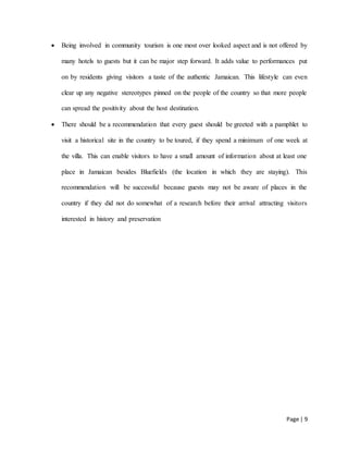Page | 9
 Being involved in community tourism is one most over looked aspect and is not offered by
many hotels to guests but it can be major step forward. It adds value to performances put
on by residents giving visitors a taste of the authentic Jamaican. This lifestyle can even
clear up any negative stereotypes pinned on the people of the country so that more people
can spread the positivity about the host destination.
 There should be a recommendation that every guest should be greeted with a pamphlet to
visit a historical site in the country to be toured, if they spend a minimum of one week at
the villa. This can enable visitors to have a small amount of information about at least one
place in Jamaican besides Bluefields (the location in which they are staying). This
recommendation will be successful because guests may not be aware of places in the
country if they did not do somewhat of a research before their arrival attracting visitors
interested in history and preservation
 