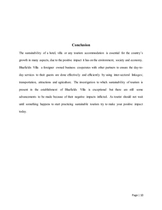 Page | 10
Conclusion
The sustainability of a hotel, villa or any tourism accommodation is essential for the country’s
growth in many aspects, due to the positive impact it has on the environment, society and economy.
Bluefields Villa a foreigner owned business cooperates with other partners to ensure the day-to-
day services to their guests are done effectively and efficiently by using inter-sectoral linkages;
transportation, attractions and agriculture. The investigation to which sustainability of tourism is
present in the establishment of Bluefields Villa is exceptional but there are still some
advancements to be made because of their negative impacts inflicted. As tourist should not wait
until something happens to start practicing sustainable tourism try to make your positive impact
today.
 