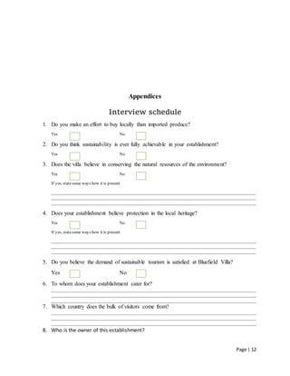 Page | 12
Appendices
Interview schedule
1. Do you make an effort to buy locally than imported produce?
Yes No
2. Do you think sustainability is ever fully achievable in your establishment?
Yes No
3. Does the villa believe in conserving the natural resources of the environment?
Yes No
If yes, statesome ways how it is present
________________________________________________________________________________________________
________________________________________________________________________________________________
________________________________________________________________________________________________
4. Does your establishment believe protection in the local heritage?
Yes No
If yes, statesome ways how it is present
________________________________________________________________________________________________
________________________________________________________________________________________________
________________________________________________________________________________________________
5. Do you believe the demand of sustainable tourism is satisfied at Bluefield Villa?
Yes No
6. To whom does your establishment cater for?
________________________________________________________________________________________________
________________________________________________________________________________________________
________________________________________________________________________________________________
7. Which country does the bulk of visitors come from?
________________________________________________________________________________________________
________________________________________________________________________________________________
________________________________________________________________________________________________
8. Who is the owner of this establishment?
 