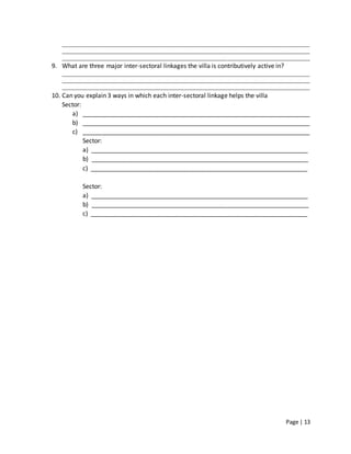Page | 13
________________________________________________________________________________________________
________________________________________________________________________________________________
________________________________________________________________________________________________
9. What are three major inter-sectoral linkages the villa is contributively active in?
________________________________________________________________________________________________
________________________________________________________________________________________________
________________________________________________________________________________________________
10. Can you explain 3 ways in which each inter-sectoral linkage helps the villa
Sector:
a) __________________________________________________________________
b) __________________________________________________________________
c) __________________________________________________________________
Sector:
a) _______________________________________________________________
b) _______________________________________________________________
c) _______________________________________________________________
Sector:
a) _______________________________________________________________
b) _______________________________________________________________
c) _______________________________________________________________
 
