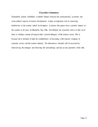 Page | 2
Executive Summary
Sustainable tourism establishes a suitable balance between the environmental, economic and
socio-cultural aspects of tourism development, it plays an important role in conserving
biodiversity in the country visited by foreigners. It ensures that guests leave a positive impact on
the country in all areas. In Bluefields Bay Villa, San Michele the researcher strives to find out if
there is a balance among all aspects (inter sectoral linkages) of the tourism sector. This is
because she is destined to help the establishment on becoming a first-classed company in
customer service and the tourism industry. The information obtained will be accessed by
interviewing the manager and observing the surroundings and day-to-day operation of the villa.
 