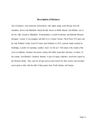 Page | 3
Description of Business
One of Jamaica’s most protected environments with ample spring water flowing from the
mountains down to the Bluefields Beach (locally known as Sabito Beach). San Michele one of
the five villas located in Bluefields, Westmoreland is owned by Braxton and Deborah Moncure
(foreigner owned). It was designed and built by Lt. Colonel Terence “Rory“Scott O’Connor and
his wife Winifred Evelyn Scott O’Connor (neé Kirkham) in 1955, a private island reached by
footbridge is perfect for spending countless hours “on the sea”. Fall asleep to the sounds of the
sea in an authentic Jamaican four-poster canopy bed which keeps their relevancy to visitors of
the country. San Michele’s Jamaican furniture is part of a larger collection saved from export by
the Moncure family. They cater for all ages and are more known for their scenery and recreation
secret spots to relax with the bulk of their guests from North America and Europe.
 