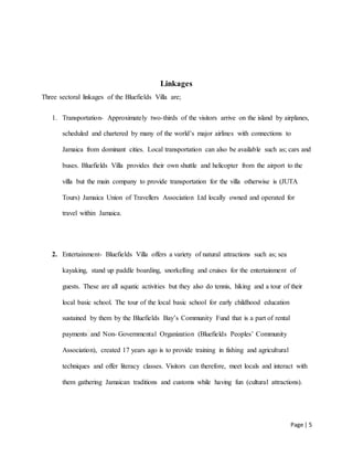 Page | 5
Linkages
Three sectoral linkages of the Bluefields Villa are;
1. Transportation- Approximately two-thirds of the visitors arrive on the island by airplanes,
scheduled and chartered by many of the world’s major airlines with connections to
Jamaica from dominant cities. Local transportation can also be available such as; cars and
buses. Bluefields Villa provides their own shuttle and helicopter from the airport to the
villa but the main company to provide transportation for the villa otherwise is (JUTA
Tours) Jamaica Union of Travellers Association Ltd locally owned and operated for
travel within Jamaica.
2. Entertainment- Bluefields Villa offers a variety of natural attractions such as; sea
kayaking, stand up paddle boarding, snorkelling and cruises for the entertainment of
guests. These are all aquatic activities but they also do tennis, hiking and a tour of their
local basic school. The tour of the local basic school for early childhood education
sustained by them by the Bluefields Bay’s Community Fund that is a part of rental
payments and Non- Governmental Organization (Bluefields Peoples’ Community
Association), created 17 years ago is to provide training in fishing and agricultural
techniques and offer literacy classes. Visitors can therefore, meet locals and interact with
them gathering Jamaican traditions and customs while having fun (cultural attractions).
 