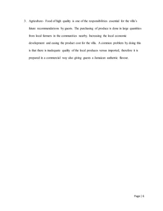 Page | 6
3. Agriculture- Food of high quality is one of the responsibilities essential for the villa’s
future recommendations by guests. The purchasing of produce is done in large quantities
from local farmers in the communities nearby. Increasing the local economic
development and easing the product cost for the villa. A common problem by doing this
is that there is inadequate quality of the local produces versus imported, therefore it is
prepared in a commercial way also giving guests a Jamaican authentic flavour.
 