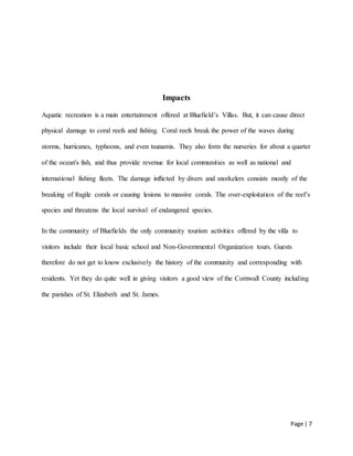 Page | 7
Impacts
Aquatic recreation is a main entertainment offered at Bluefield’s Villas. But, it can cause direct
physical damage to coral reefs and fishing. Coral reefs break the power of the waves during
storms, hurricanes, typhoons, and even tsunamis. They also form the nurseries for about a quarter
of the ocean's fish, and thus provide revenue for local communities as well as national and
international fishing fleets. The damage inflicted by divers and snorkelers consists mostly of the
breaking of fragile corals or causing lesions to massive corals. The over-exploitation of the reef’s
species and threatens the local survival of endangered species.
In the community of Bluefields the only community tourism activities offered by the villa to
visitors include their local basic school and Non-Governmental Organization tours. Guests
therefore do not get to know exclusively the history of the community and corresponding with
residents. Yet they do quite well in giving visitors a good view of the Cornwall County including
the parishes of St. Elizabeth and St. James.
 