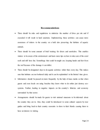 Page | 8
Recommendations
 There should be rules and regulations to minimize the number of dives per site and if
exceeded it will result in hard sanctions. Implementing these activities can cause more
awareness of visitors to the country on a hold also preserving the habitats of aquatic
animals.
 There should be some amount of brief training for divers and snorkelers. This enables
visitors to be aware of the environment and learn more tips on how to take care of the coral
reefs and still have fun. Somethings that could be taught are; keeping hands and feet from
the reef because of the damage it can inflict.
 There should be designated days to do aquatic activities rather than every day. This makes
sure that habitats are not bothered daily and it can be replenished in the limited time given.
 Information should be passed on more frequently by the help of mass media so that when
guests and even locals are using beaches they know what to do rather just destroy eco-
systems. Further, leading to negative impacts on the country’s fisheries and economy
surrounded by that sector.
 Arrangements should be made for guests to visit national museums to be informed about
the country they are in. Also, they could be introduced to some cultural aspects by tour
guides and bring back to their country souvenirs to show to their friends causing them to
have an interest in visiting.
 
