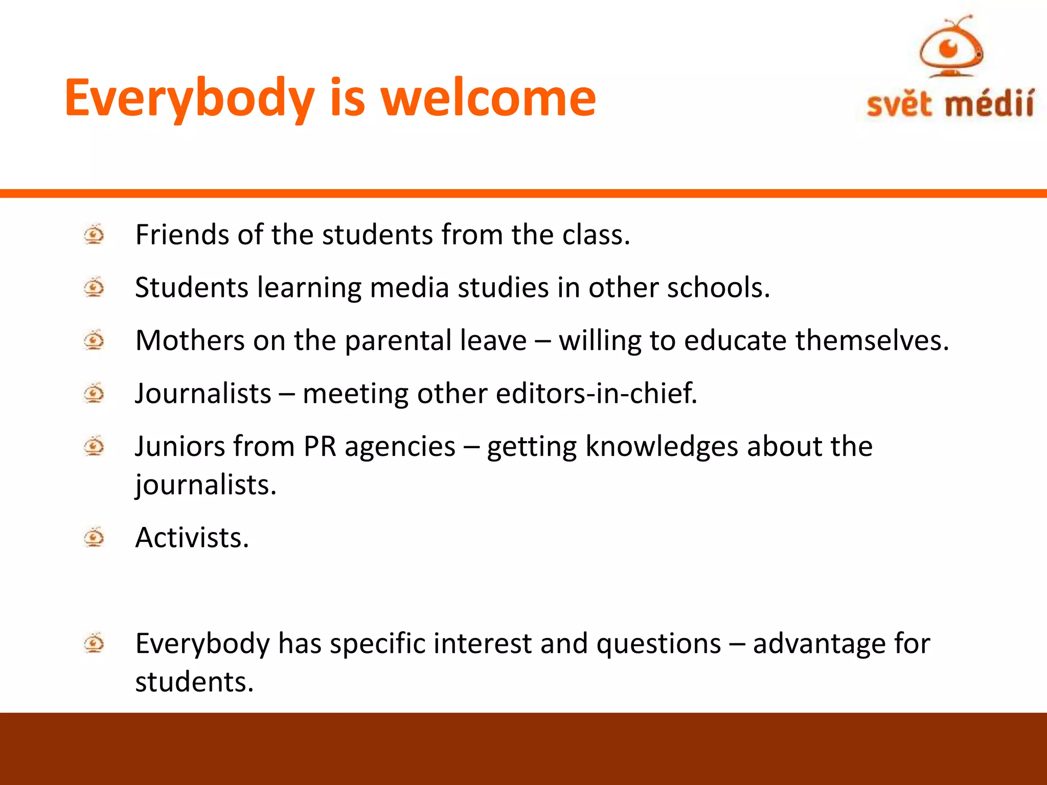 Everybody is welcome
Friends of the students from the class.
Students learning media studies in other schools.
Mothers on the parental leave – willing to educate themselves.
Journalists – meeting other editors-in-chief.
Juniors from PR agencies – getting knowledges about the
journalists.
Activists.
Everybody has specific interest and questions – advantage for
students.
 