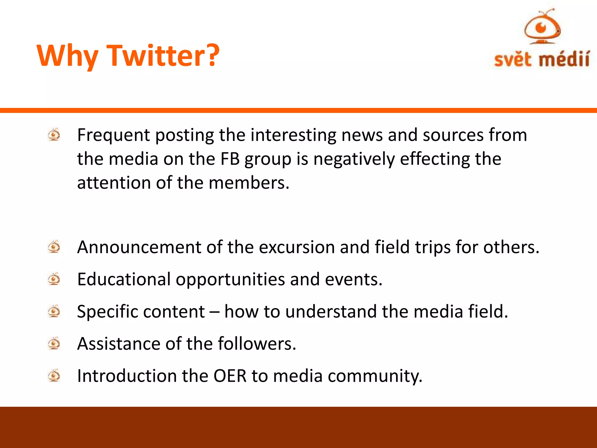 Why Twitter?
Frequent posting the interesting news and sources from
the media on the FB group is negatively effecting the
attention of the members.
Announcement of the excursion and field trips for others.
Educational opportunities and events.
Specific content – how to understand the media field.
Assistance of the followers.
Introduction the OER to media community.
 