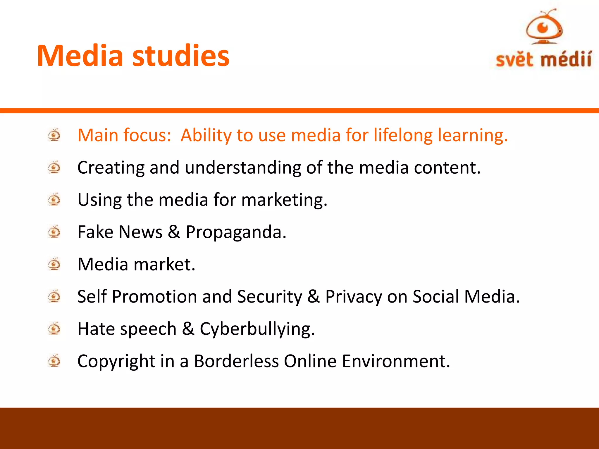 Media studies
Main focus: Ability to use media for lifelong learning.
Creating and understanding of the media content.
Using the media for marketing.
Fake News & Propaganda.
Media market.
Self Promotion and Security & Privacy on Social Media.
Hate speech & Cyberbullying.
Copyright in a Borderless Online Environment.
 