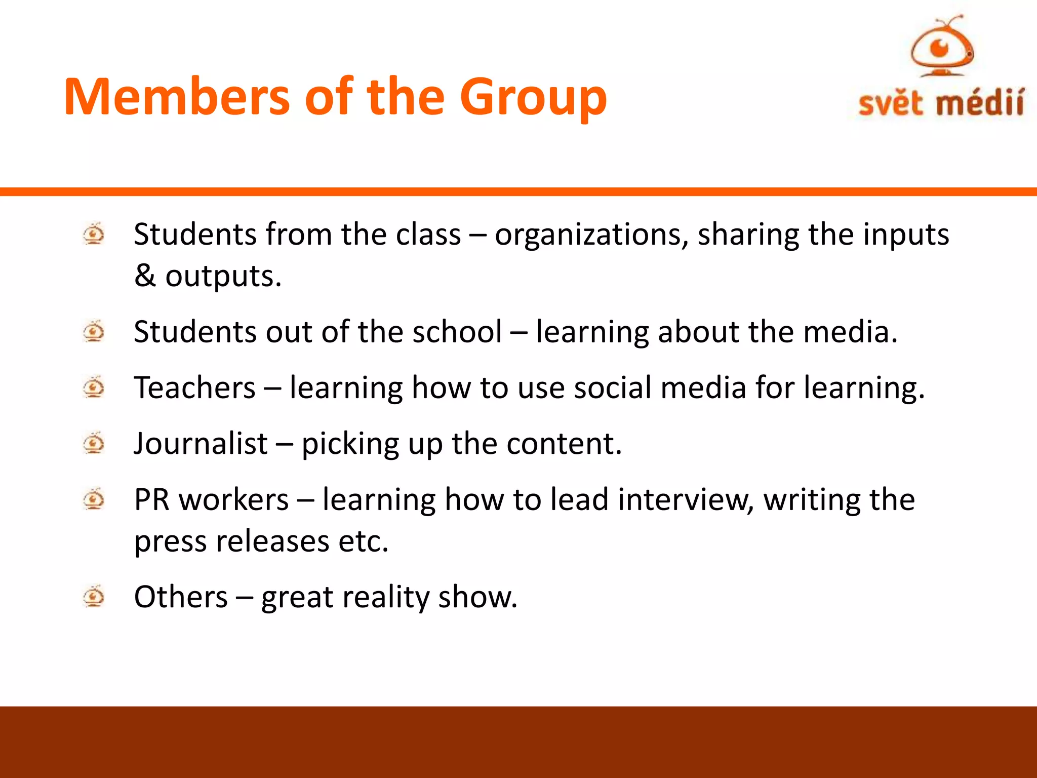 Members of the Group
Students from the class – organizations, sharing the inputs
& outputs.
Students out of the school – learning about the media.
Teachers – learning how to use social media for learning.
Journalist – picking up the content.
PR workers – learning how to lead interview, writing the
press releases etc.
Others – great reality show.
 
