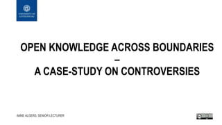 OPEN KNOWLEDGE ACROSS BOUNDARIES
–
A CASE-STUDY ON CONTROVERSIES
ANNE ALGERS, SENIOR LECTURER
 
