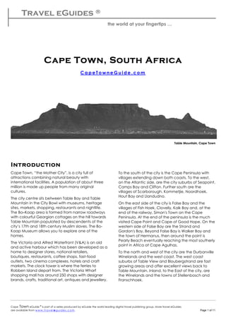 Travel eGuides ®
the world at your fingertips …
Cape Town eGuide ©
is part of a series produced by eGuide the world leading digital travel publishing group. More travel eGuides
are available from w w w. tra vel e gu ides.c o m. Page 1 of 11
Cape TownCape TownCape TownCape Town,,,, South AfricaSouth AfricaSouth AfricaSouth Africa
C a p e T o w n e G u i d e . c o m
Table Mountain, Cape Town
IntroductionIntroductionIntroductionIntroduction
Cape Town, “the Mother City”, is a city full of
attractions combining natural beauty with
international facilities. A population of about three
million is made up people from many original
cultures.
The city centre sits between Table Bay and Table
Mountain in the City Bowl with museums, heritage
sites, markets, shopping, restaurants and nightlife.
The Bo–Kaap area is formed from narrow roadways
with colourful Georgian cottages on the hill towards
Table Mountain populated by descendents of the
city’s 17th and 18th century Muslim slaves. The Bo-
Kaap Museum allows you to explore one of the
homes.
The Victoria and Alfred Waterfront (V&A) is an old
and active harbour which has been developed as a
home to designer stores, national retailers,
boutiques, restaurants, coffee shops, fast-food
outlets, two cinema complexes, hotels and craft
markets. The clock tower is where the ferries to
Robben Island depart from. The Victoria Wharf
shopping mall has around 250 shops with designer
brands, crafts, traditional art, antiques and jewellery.
To the south of the city is the Cape Peninsula with
villages extending down both coasts. To the west,
on the Atlantic side, are the city suburbs of Seapoint,
Camps Bay and Clifton. Further south are the
villages of Scarborough, Kommetjie, Noordhoek,
Hout Bay and Llandudno.
On the east side of the city is False Bay and the
villages of Fish Hoek, Clovelly, Kalk Bay and, at the
end of the railway, Simon's Town on the Cape
Peninsula. At the end of the peninsula is the much
visited Cape Point and Cape of Good Hope. On the
western side of False Bay are the Strand and
Gordon's Bay. Beyond False Bay is Walker Bay and
the town of Hermanus, then around the point is
Pearly Beach eventually reaching the most southerly
point in Africa at Cape Agulhas.
To the north and west of the city are the Durbanville
Winelands and the west coast. The west coast
suburbs of Table View and Bloubergstrand are fast
growing areas and offer excellent views back to
Table Mountain. Inland, to the East of the city, are
the Winelands and the towns of Stellenbosch and
Franschhoek.
 