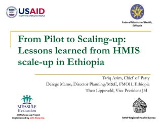 From Pilot to Scaling-up: Lessons learned from HMIS scale-up in Ethiopia Tariq Azim, Chief of Party Derege Mamo, Director Planning/M&E, FMOH, Ethiopia Theo Lippeveld, Vice President JSI  