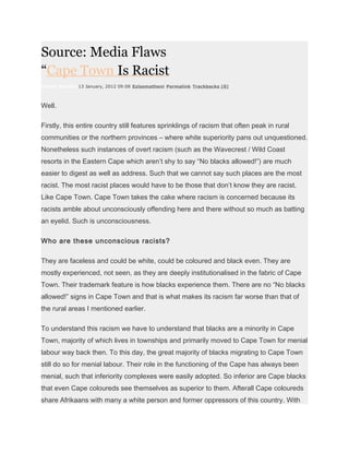 Source: Media Flaws
“Cape Town Is Racist
Unathi Kondile 13 January, 2012 09:08 Ezisematheni Permalink Trackbacks (0)



Well.

Firstly, this entire country still features sprinklings of racism that often peak in rural
communities or the northern provinces – where white superiority pans out unquestioned.
Nonetheless such instances of overt racism (such as the Wavecrest / Wild Coast
resorts in the Eastern Cape which aren’t shy to say “No blacks allowed!”) are much
easier to digest as well as address. Such that we cannot say such places are the most
racist. The most racist places would have to be those that don’t know they are racist.
Like Cape Town. Cape Town takes the cake where racism is concerned because its
racists amble about unconsciously offending here and there without so much as batting
an eyelid. Such is unconsciousness.

Who are these unconscious racists?

They are faceless and could be white, could be coloured and black even. They are
mostly experienced, not seen, as they are deeply institutionalised in the fabric of Cape
Town. Their trademark feature is how blacks experience them. There are no “No blacks
allowed!” signs in Cape Town and that is what makes its racism far worse than that of
the rural areas I mentioned earlier.

To understand this racism we have to understand that blacks are a minority in Cape
Town, majority of which lives in townships and primarily moved to Cape Town for menial
labour way back then. To this day, the great majority of blacks migrating to Cape Town
still do so for menial labour. Their role in the functioning of the Cape has always been
menial, such that inferiority complexes were easily adopted. So inferior are Cape blacks
that even Cape coloureds see themselves as superior to them. Afterall Cape coloureds
share Afrikaans with many a white person and former oppressors of this country. With
 