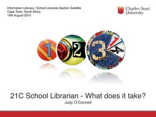 FACULTY OF EDUCATIONSCHOOL OF INFORMATION STUDIES
21C School Librarian - What does it take?
Judy O’Connell
Information Literacy / School Libraries Section Satellite
Cape Town, South Africa
14th August 2015
 