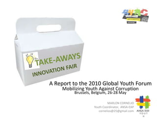 TAKE-AWAYS INNOVATION FAIR A Report to the 2010 Global Youth Forum Mobilizing Youth Against Corruption Brussels, Belgium, 26-28 May YOUTH MARLON CORNELIO Youth Coordinator,  ANSA-EAP cornelios@25@gmail.com 