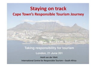 Staying on track
Cape Town’s Responsible Tourism Journey




       Taking responsibility for tourism
                   London, 21 June 201
                        Heidi van der Watt
    International Centre for Responsible Tourism – South Africa
 