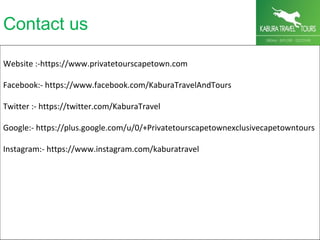 Contact us
Website :-https://www.privatetourscapetown.com
Facebook:- https://www.facebook.com/KaburaTravelAndTours
Twitter :- https://twitter.com/KaburaTravel
Google:- https://plus.google.com/u/0/+Privatetourscapetownexclusivecapetowntours
Instagram:- https://www.instagram.com/kaburatravel
 