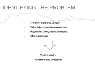 IDENTIFYING THE PROBLEM The city : in a brand vacuum Extremely competitive environment Proposition overly reliant on beauty  Others define us Visitor industry: vulnerable and threatened 