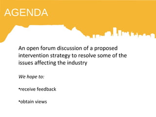 AGENDA An open forum discussion of a proposed intervention strategy to resolve some of the issues affecting the industry We hope to: receive feedback obtain views 