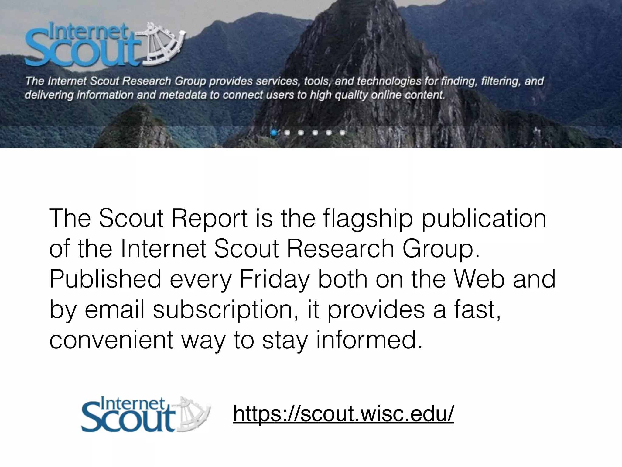 The Scout Report is the ﬂagship publication
of the Internet Scout Research Group.
Published every Friday both on the Web and
by email subscription, it provides a fast,
convenient way to stay informed.
https://scout.wisc.edu/
 