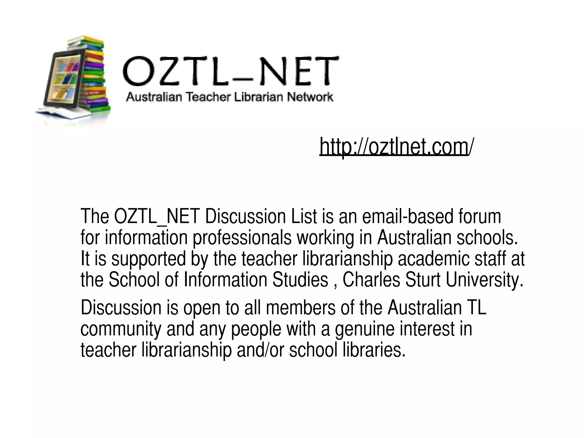 http://oztlnet.com/
The OZTL_NET Discussion List is an email-based forum
for information professionals working in Australian schools.
It is supported by the teacher librarianship academic staff at
the School of Information Studies , Charles Sturt University.
Discussion is open to all members of the Australian TL
community and any people with a genuine interest in
teacher librarianship and/or school libraries.
 
