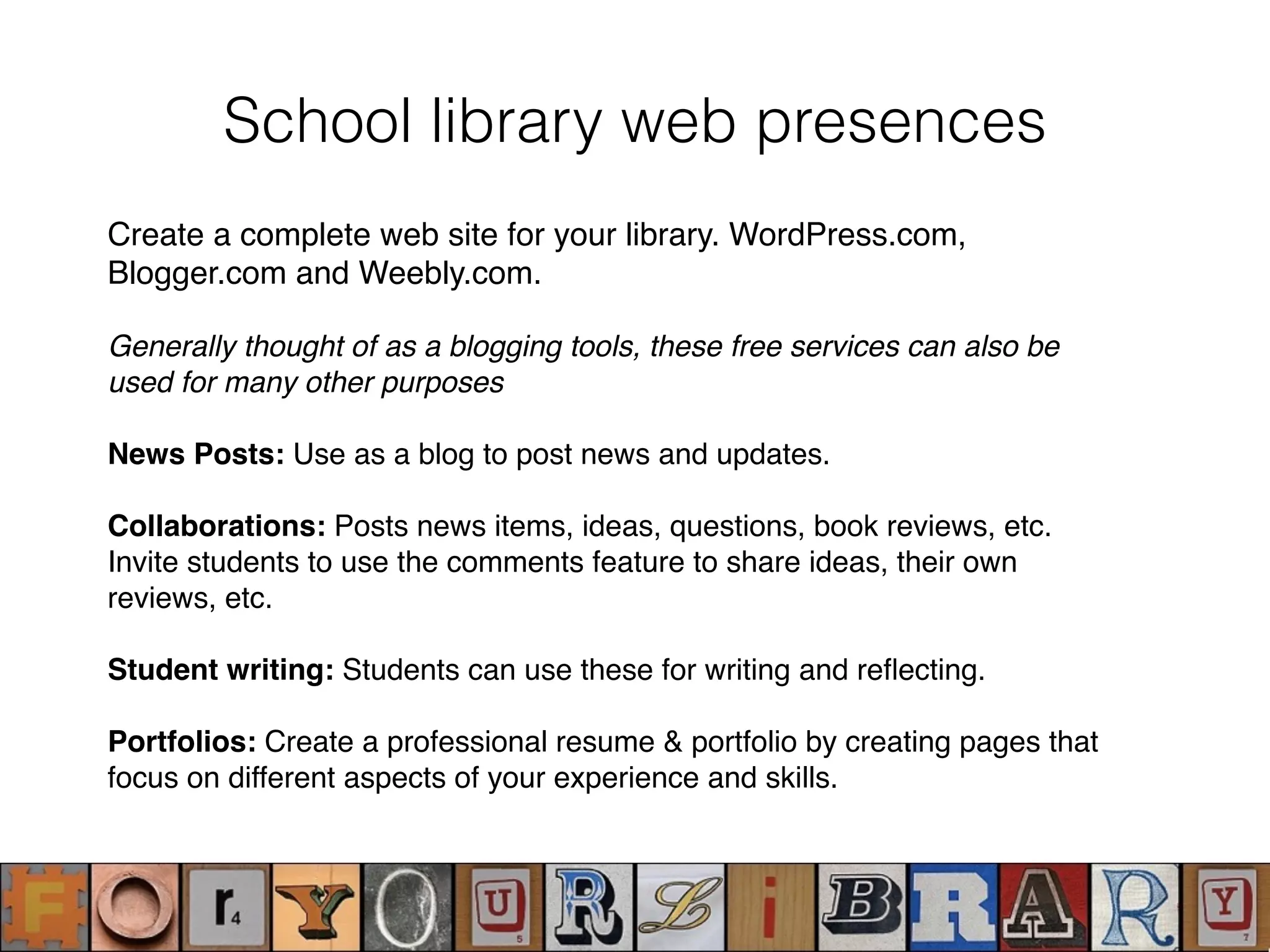 Create a complete web site for your library. WordPress.com,
Blogger.com and Weebly.com.
Generally thought of as a blogging tools, these free services can also be
used for many other purposes
News Posts: Use as a blog to post news and updates.
Collaborations: Posts news items, ideas, questions, book reviews, etc.
Invite students to use the comments feature to share ideas, their own
reviews, etc.
Student writing: Students can use these for writing and reﬂecting.
Portfolios: Create a professional resume & portfolio by creating pages that
focus on different aspects of your experience and skills.
School library web presences
 