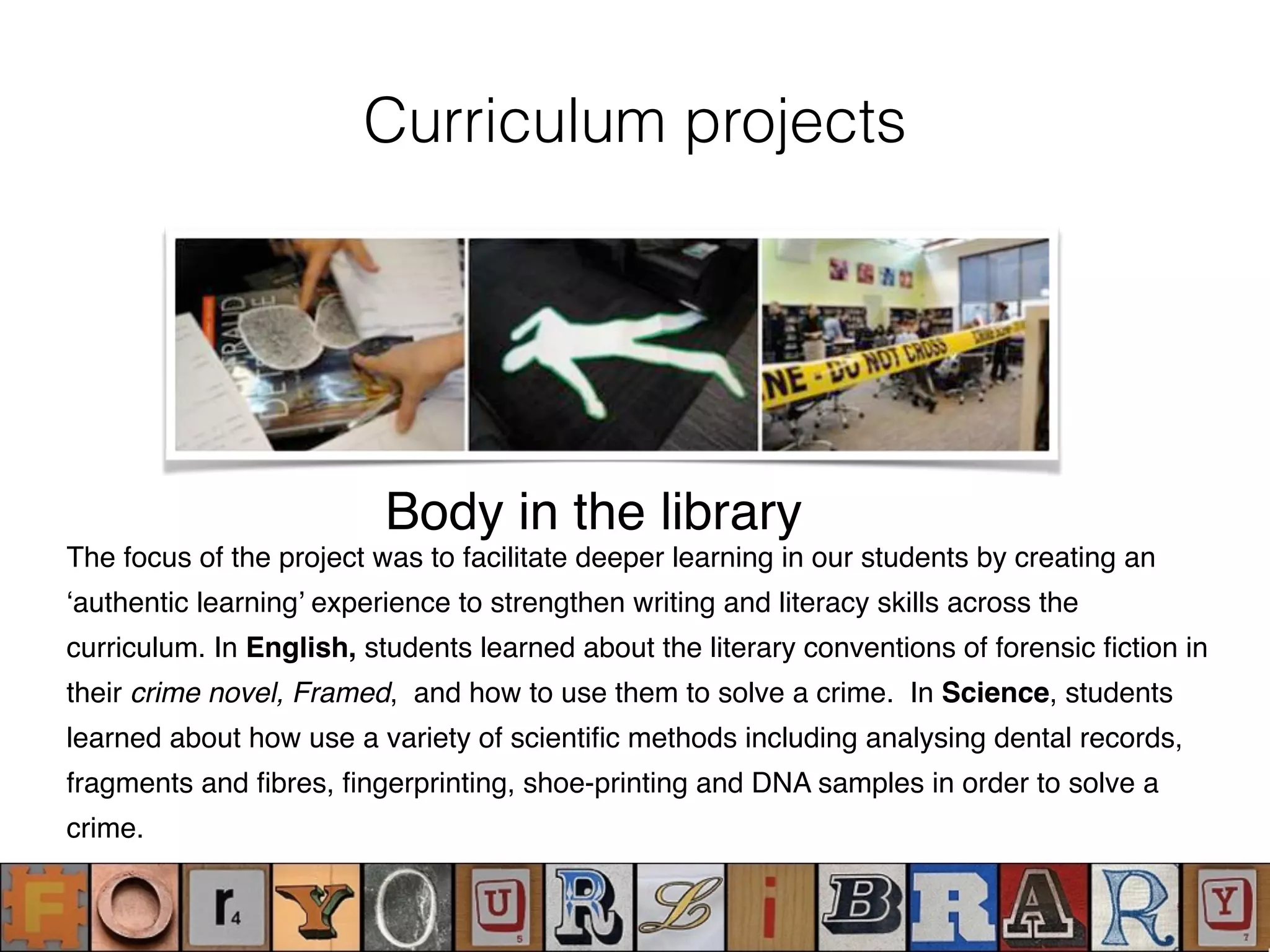 Curriculum projects
The focus of the project was to facilitate deeper learning in our students by creating an
‘authentic learning’ experience to strengthen writing and literacy skills across the
curriculum. In English, students learned about the literary conventions of forensic ﬁction in
their crime novel, Framed, and how to use them to solve a crime. In Science, students
learned about how use a variety of scientiﬁc methods including analysing dental records,
fragments and ﬁbres, ﬁngerprinting, shoe-printing and DNA samples in order to solve a
crime.
Body in the library
 