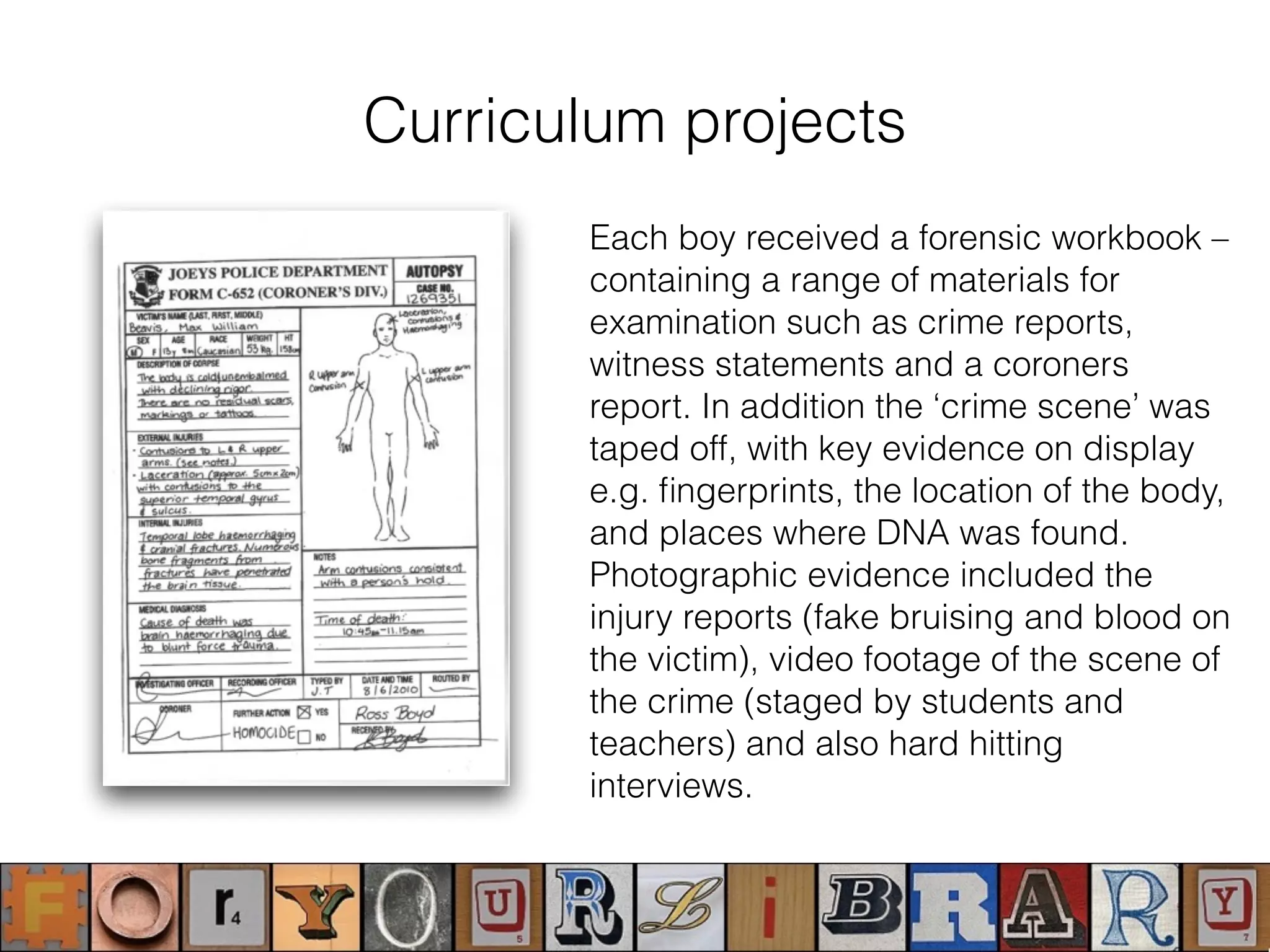 Curriculum projects
Each boy received a forensic workbook –
containing a range of materials for
examination such as crime reports,
witness statements and a coroners
report. In addition the ‘crime scene’ was
taped off, with key evidence on display
e.g. ﬁngerprints, the location of the body,
and places where DNA was found.
Photographic evidence included the
injury reports (fake bruising and blood on
the victim), video footage of the scene of
the crime (staged by students and
teachers) and also hard hitting
interviews.
 