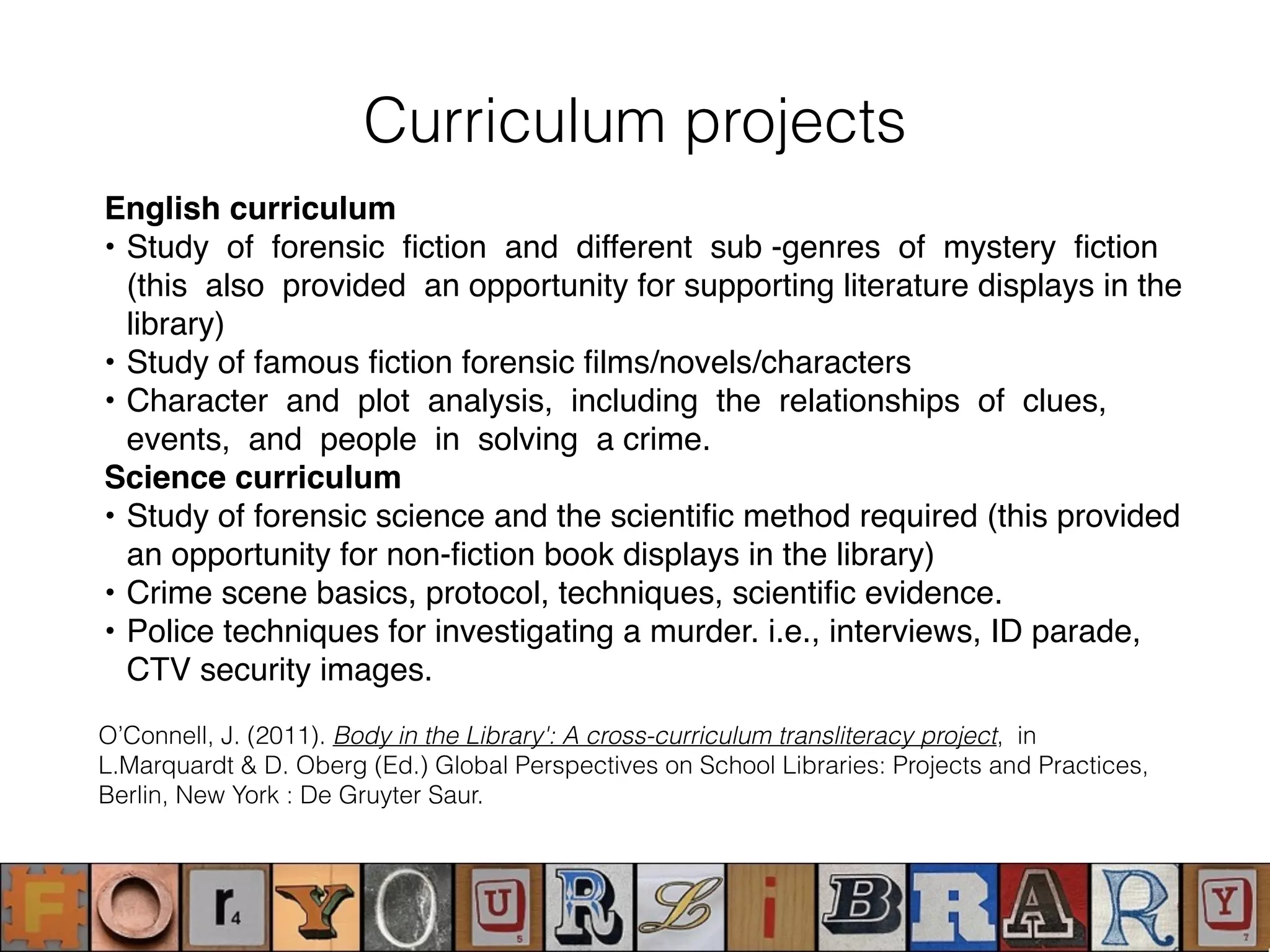 Curriculum projects
O’Connell, J. (2011). Body in the Library': A cross-curriculum transliteracy project, in
L.Marquardt & D. Oberg (Ed.) Global Perspectives on School Libraries: Projects and Practices,
Berlin, New York : De Gruyter Saur.
English curriculum
• Study of forensic ﬁction and different sub -genres of mystery ﬁction
(this also provided an opportunity for supporting literature displays in the
library)
• Study of famous ﬁction forensic ﬁlms/novels/characters
• Character and plot analysis, including the relationships of clues,
events, and people in solving a crime.
Science curriculum
• Study of forensic science and the scientiﬁc method required (this provided
an opportunity for non-ﬁction book displays in the library)
• Crime scene basics, protocol, techniques, scientiﬁc evidence.
• Police techniques for investigating a murder. i.e., interviews, ID parade,
CTV security images.
 