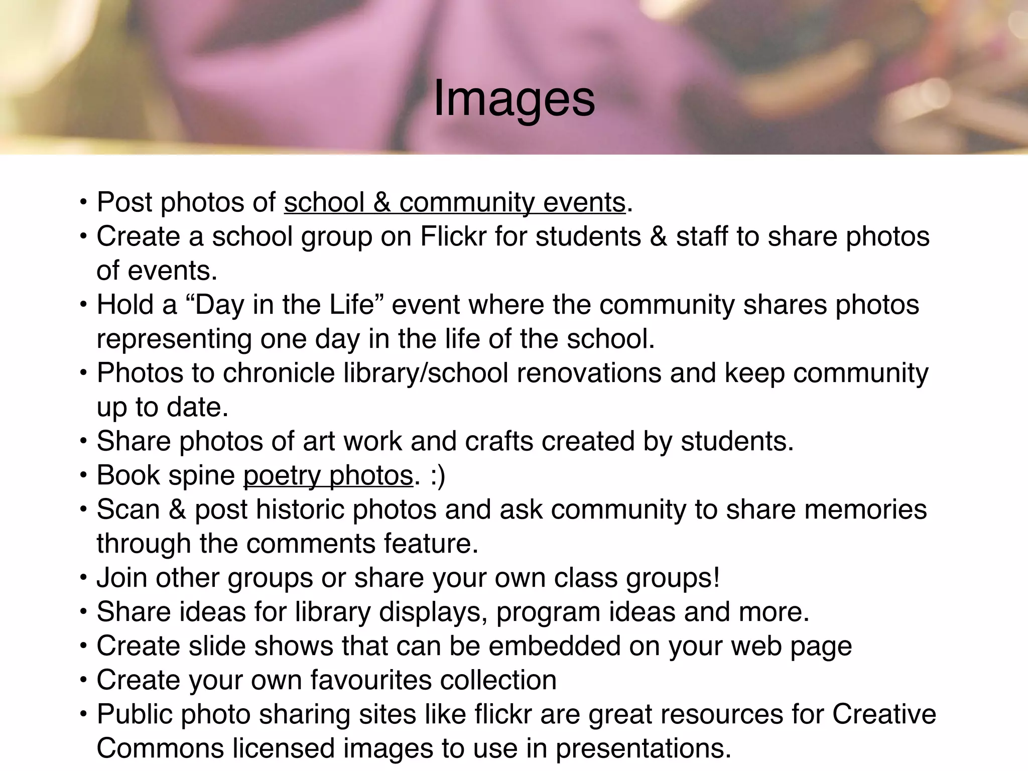 • Post photos of school & community events.
• Create a school group on Flickr for students & staff to share photos
of events.
• Hold a “Day in the Life” event where the community shares photos
representing one day in the life of the school.
• Photos to chronicle library/school renovations and keep community
up to date.
• Share photos of art work and crafts created by students.
• Book spine poetry photos. :)
• Scan & post historic photos and ask community to share memories
through the comments feature.
• Join other groups or share your own class groups!
• Share ideas for library displays, program ideas and more.
• Create slide shows that can be embedded on your web page
• Create your own favourites collection
• Public photo sharing sites like ﬂickr are great resources for Creative
Commons licensed images to use in presentations.
Images
 