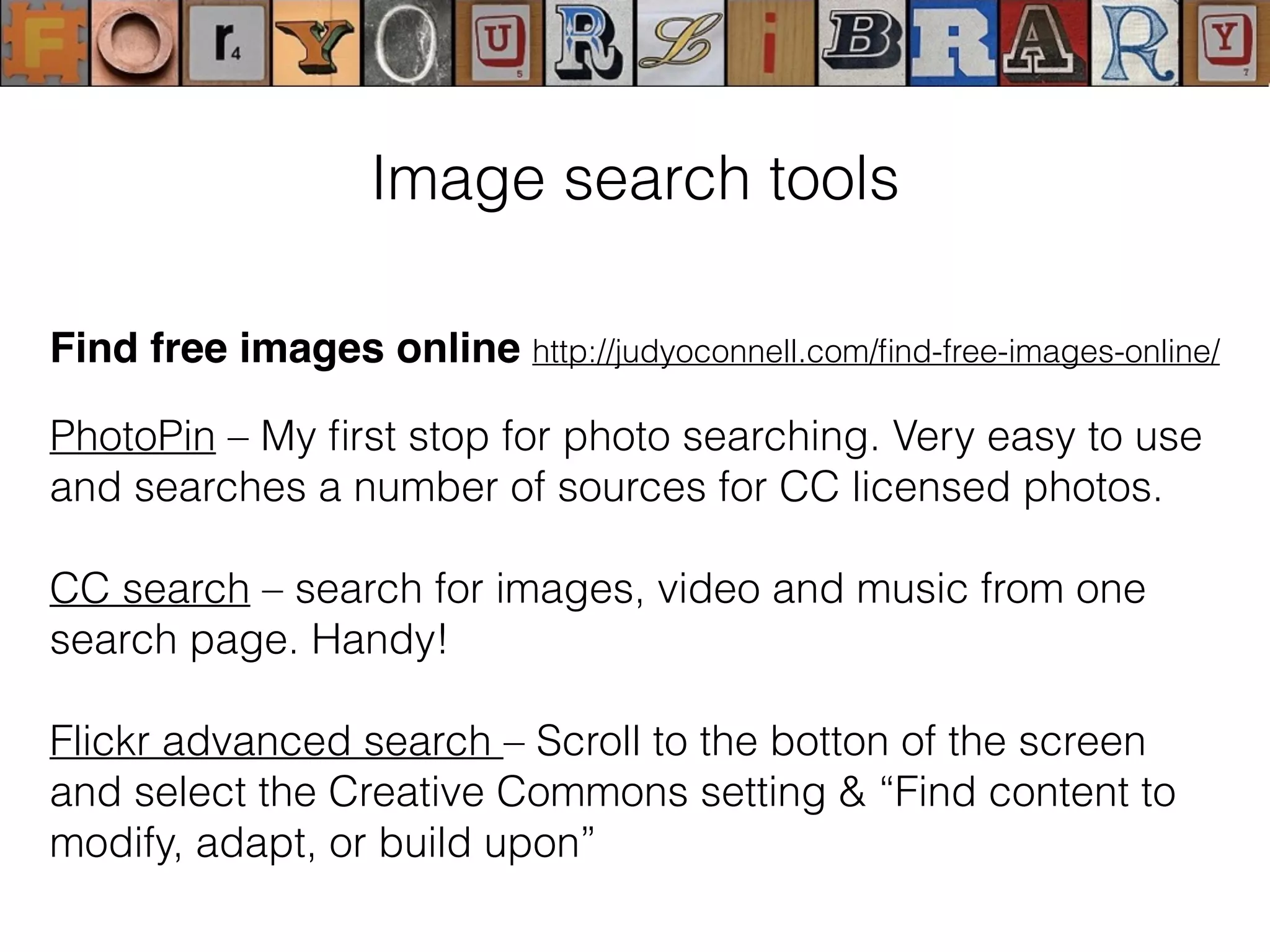 Find free images online http://judyoconnell.com/ﬁnd-free-images-online/
PhotoPin – My ﬁrst stop for photo searching. Very easy to use
and searches a number of sources for CC licensed photos.
CC search – search for images, video and music from one
search page. Handy!
Flickr advanced search – Scroll to the botton of the screen
and select the Creative Commons setting & “Find content to
modify, adapt, or build upon”
Image search tools
 